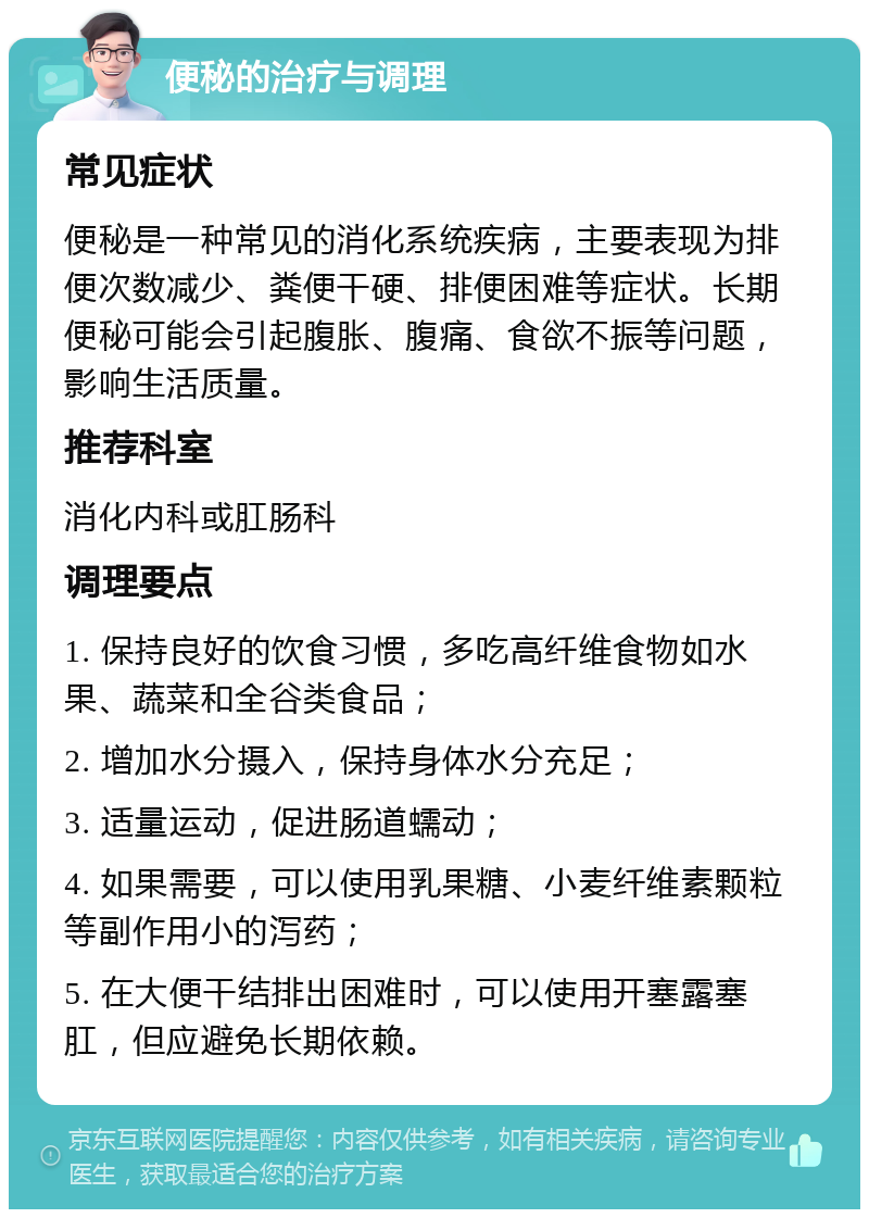 便秘的治疗与调理 常见症状 便秘是一种常见的消化系统疾病，主要表现为排便次数减少、粪便干硬、排便困难等症状。长期便秘可能会引起腹胀、腹痛、食欲不振等问题，影响生活质量。 推荐科室 消化内科或肛肠科 调理要点 1. 保持良好的饮食习惯，多吃高纤维食物如水果、蔬菜和全谷类食品； 2. 增加水分摄入，保持身体水分充足； 3. 适量运动，促进肠道蠕动； 4. 如果需要，可以使用乳果糖、小麦纤维素颗粒等副作用小的泻药； 5. 在大便干结排出困难时，可以使用开塞露塞肛，但应避免长期依赖。