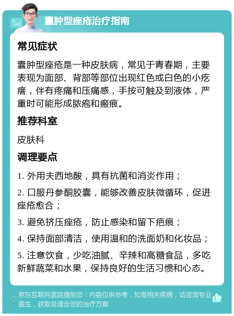 囊肿型痤疮治疗指南 常见症状 囊肿型痤疮是一种皮肤病，常见于青春期，主要表现为面部、背部等部位出现红色或白色的小疙瘩，伴有疼痛和压痛感，手按可触及到液体，严重时可能形成脓疱和瘢痕。 推荐科室 皮肤科 调理要点 1. 外用夫西地酸，具有抗菌和消炎作用； 2. 口服丹参酮胶囊，能够改善皮肤微循环，促进痤疮愈合； 3. 避免挤压痤疮，防止感染和留下疤痕； 4. 保持面部清洁，使用温和的洗面奶和化妆品； 5. 注意饮食，少吃油腻、辛辣和高糖食品，多吃新鲜蔬菜和水果，保持良好的生活习惯和心态。