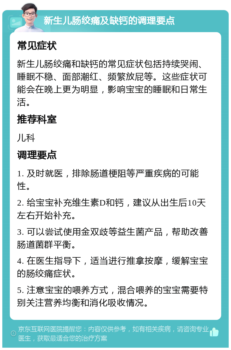 新生儿肠绞痛及缺钙的调理要点 常见症状 新生儿肠绞痛和缺钙的常见症状包括持续哭闹、睡眠不稳、面部潮红、频繁放屁等。这些症状可能会在晚上更为明显，影响宝宝的睡眠和日常生活。 推荐科室 儿科 调理要点 1. 及时就医，排除肠道梗阻等严重疾病的可能性。 2. 给宝宝补充维生素D和钙，建议从出生后10天左右开始补充。 3. 可以尝试使用金双歧等益生菌产品，帮助改善肠道菌群平衡。 4. 在医生指导下，适当进行推拿按摩，缓解宝宝的肠绞痛症状。 5. 注意宝宝的喂养方式，混合喂养的宝宝需要特别关注营养均衡和消化吸收情况。