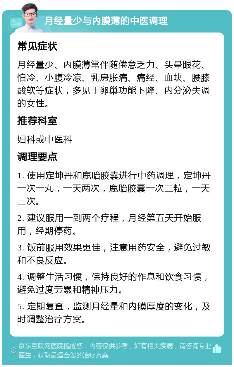 月经量少与内膜薄的中医调理 常见症状 月经量少、内膜薄常伴随倦怠乏力、头晕眼花、怕冷、小腹冷凉、乳房胀痛、痛经、血块、腰膝酸软等症状，多见于卵巢功能下降、内分泌失调的女性。 推荐科室 妇科或中医科 调理要点 1. 使用定坤丹和鹿胎胶囊进行中药调理，定坤丹一次一丸，一天两次，鹿胎胶囊一次三粒，一天三次。 2. 建议服用一到两个疗程，月经第五天开始服用，经期停药。 3. 饭前服用效果更佳，注意用药安全，避免过敏和不良反应。 4. 调整生活习惯，保持良好的作息和饮食习惯，避免过度劳累和精神压力。 5. 定期复查，监测月经量和内膜厚度的变化，及时调整治疗方案。