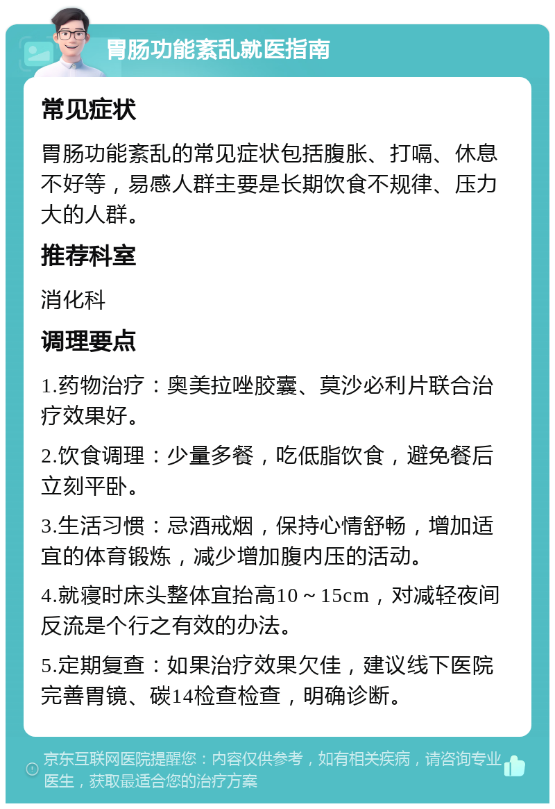 胃肠功能紊乱就医指南 常见症状 胃肠功能紊乱的常见症状包括腹胀、打嗝、休息不好等，易感人群主要是长期饮食不规律、压力大的人群。 推荐科室 消化科 调理要点 1.药物治疗：奥美拉唑胶囊、莫沙必利片联合治疗效果好。 2.饮食调理：少量多餐，吃低脂饮食，避免餐后立刻平卧。 3.生活习惯：忌酒戒烟，保持心情舒畅，增加适宜的体育锻炼，减少增加腹内压的活动。 4.就寝时床头整体宜抬高10～15cm，对减轻夜间反流是个行之有效的办法。 5.定期复查：如果治疗效果欠佳，建议线下医院完善胃镜、碳14检查检查，明确诊断。