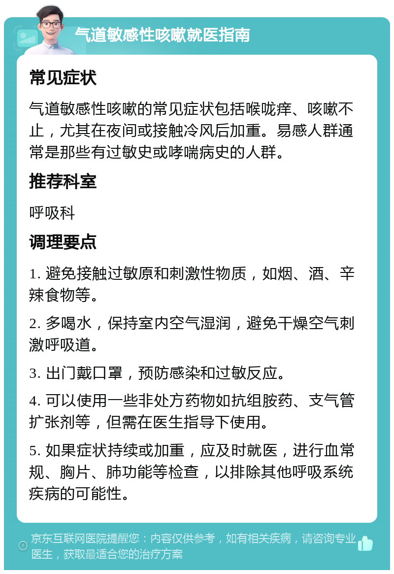 气道敏感性咳嗽就医指南 常见症状 气道敏感性咳嗽的常见症状包括喉咙痒、咳嗽不止，尤其在夜间或接触冷风后加重。易感人群通常是那些有过敏史或哮喘病史的人群。 推荐科室 呼吸科 调理要点 1. 避免接触过敏原和刺激性物质，如烟、酒、辛辣食物等。 2. 多喝水，保持室内空气湿润，避免干燥空气刺激呼吸道。 3. 出门戴口罩，预防感染和过敏反应。 4. 可以使用一些非处方药物如抗组胺药、支气管扩张剂等，但需在医生指导下使用。 5. 如果症状持续或加重，应及时就医，进行血常规、胸片、肺功能等检查，以排除其他呼吸系统疾病的可能性。