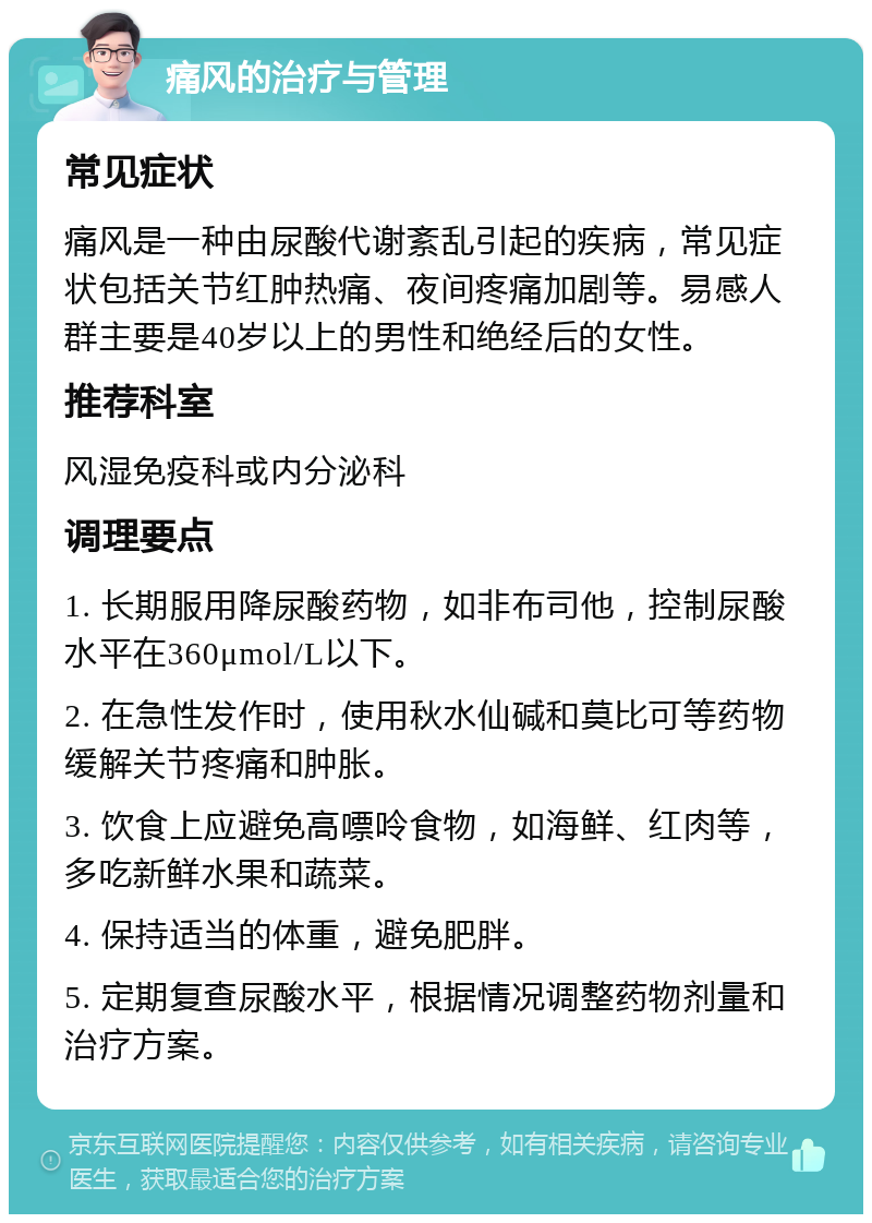 痛风的治疗与管理 常见症状 痛风是一种由尿酸代谢紊乱引起的疾病，常见症状包括关节红肿热痛、夜间疼痛加剧等。易感人群主要是40岁以上的男性和绝经后的女性。 推荐科室 风湿免疫科或内分泌科 调理要点 1. 长期服用降尿酸药物，如非布司他，控制尿酸水平在360μmol/L以下。 2. 在急性发作时，使用秋水仙碱和莫比可等药物缓解关节疼痛和肿胀。 3. 饮食上应避免高嘌呤食物，如海鲜、红肉等，多吃新鲜水果和蔬菜。 4. 保持适当的体重，避免肥胖。 5. 定期复查尿酸水平，根据情况调整药物剂量和治疗方案。