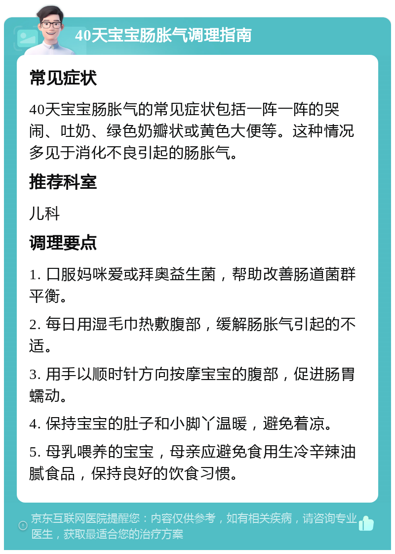 40天宝宝肠胀气调理指南 常见症状 40天宝宝肠胀气的常见症状包括一阵一阵的哭闹、吐奶、绿色奶瓣状或黄色大便等。这种情况多见于消化不良引起的肠胀气。 推荐科室 儿科 调理要点 1. 口服妈咪爱或拜奥益生菌，帮助改善肠道菌群平衡。 2. 每日用湿毛巾热敷腹部，缓解肠胀气引起的不适。 3. 用手以顺时针方向按摩宝宝的腹部，促进肠胃蠕动。 4. 保持宝宝的肚子和小脚丫温暖，避免着凉。 5. 母乳喂养的宝宝，母亲应避免食用生冷辛辣油腻食品，保持良好的饮食习惯。