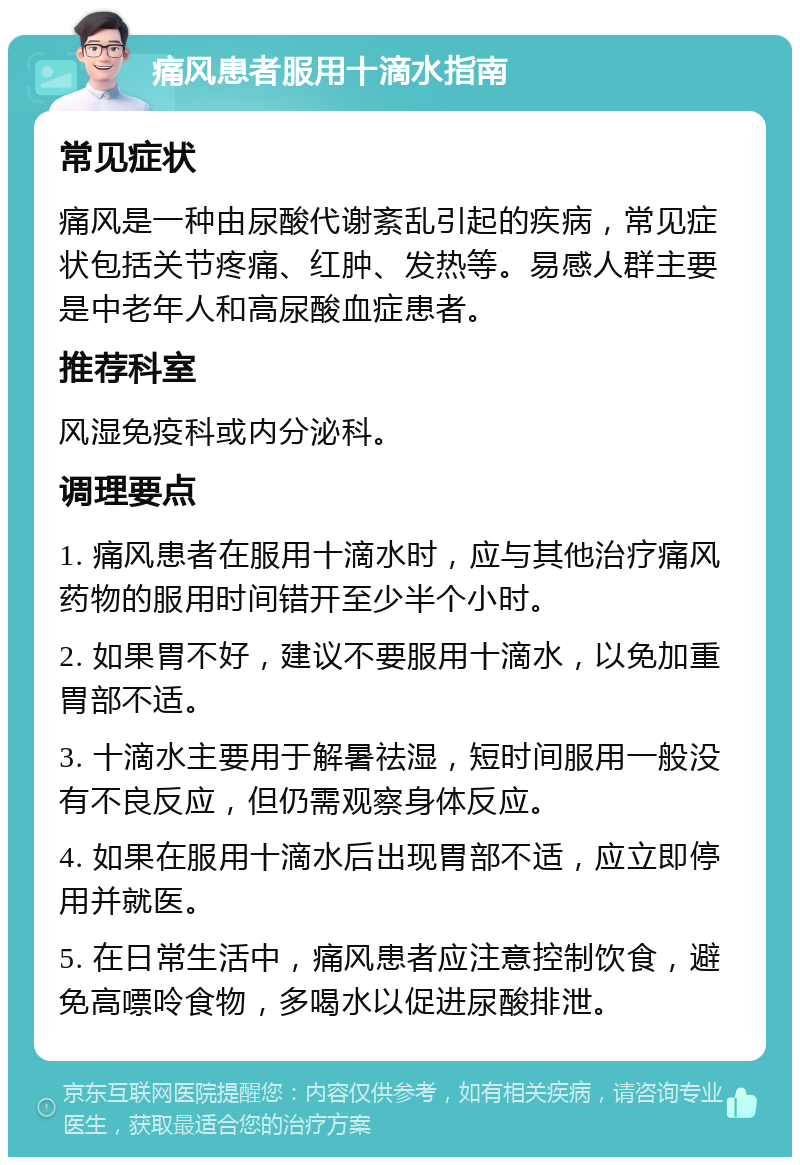 痛风患者服用十滴水指南 常见症状 痛风是一种由尿酸代谢紊乱引起的疾病，常见症状包括关节疼痛、红肿、发热等。易感人群主要是中老年人和高尿酸血症患者。 推荐科室 风湿免疫科或内分泌科。 调理要点 1. 痛风患者在服用十滴水时，应与其他治疗痛风药物的服用时间错开至少半个小时。 2. 如果胃不好，建议不要服用十滴水，以免加重胃部不适。 3. 十滴水主要用于解暑祛湿，短时间服用一般没有不良反应，但仍需观察身体反应。 4. 如果在服用十滴水后出现胃部不适，应立即停用并就医。 5. 在日常生活中，痛风患者应注意控制饮食，避免高嘌呤食物，多喝水以促进尿酸排泄。