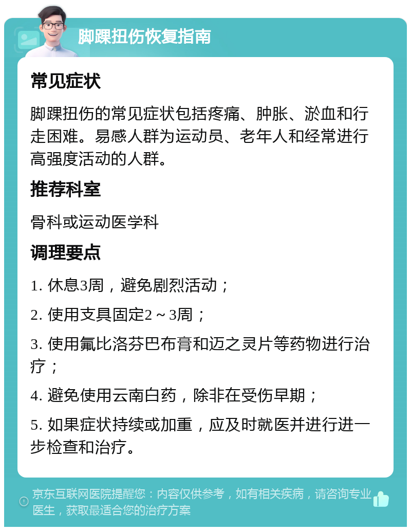 脚踝扭伤恢复指南 常见症状 脚踝扭伤的常见症状包括疼痛、肿胀、淤血和行走困难。易感人群为运动员、老年人和经常进行高强度活动的人群。 推荐科室 骨科或运动医学科 调理要点 1. 休息3周，避免剧烈活动； 2. 使用支具固定2～3周； 3. 使用氟比洛芬巴布膏和迈之灵片等药物进行治疗； 4. 避免使用云南白药，除非在受伤早期； 5. 如果症状持续或加重，应及时就医并进行进一步检查和治疗。