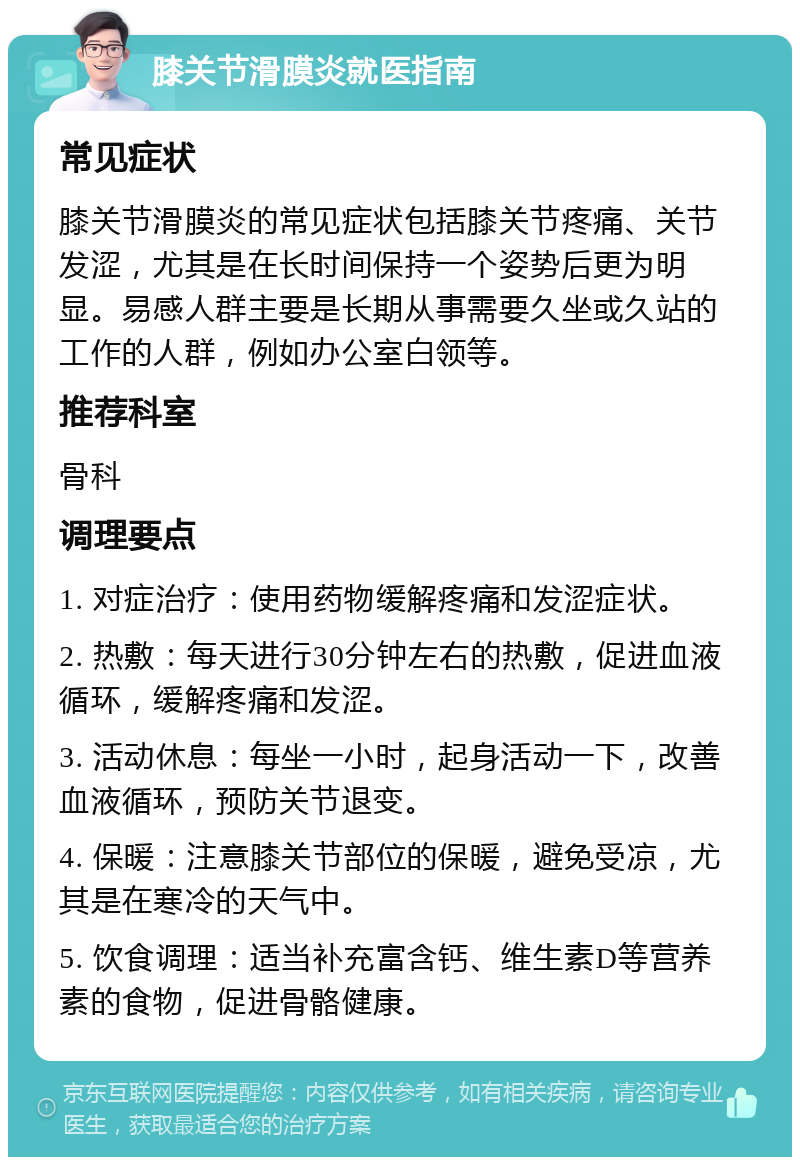 膝关节滑膜炎就医指南 常见症状 膝关节滑膜炎的常见症状包括膝关节疼痛、关节发涩，尤其是在长时间保持一个姿势后更为明显。易感人群主要是长期从事需要久坐或久站的工作的人群，例如办公室白领等。 推荐科室 骨科 调理要点 1. 对症治疗：使用药物缓解疼痛和发涩症状。 2. 热敷：每天进行30分钟左右的热敷，促进血液循环，缓解疼痛和发涩。 3. 活动休息：每坐一小时，起身活动一下，改善血液循环，预防关节退变。 4. 保暖：注意膝关节部位的保暖，避免受凉，尤其是在寒冷的天气中。 5. 饮食调理：适当补充富含钙、维生素D等营养素的食物，促进骨骼健康。