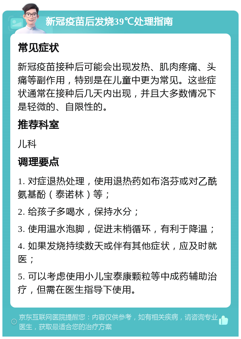 新冠疫苗后发烧39℃处理指南 常见症状 新冠疫苗接种后可能会出现发热、肌肉疼痛、头痛等副作用，特别是在儿童中更为常见。这些症状通常在接种后几天内出现，并且大多数情况下是轻微的、自限性的。 推荐科室 儿科 调理要点 1. 对症退热处理，使用退热药如布洛芬或对乙酰氨基酚（泰诺林）等； 2. 给孩子多喝水，保持水分； 3. 使用温水泡脚，促进末梢循环，有利于降温； 4. 如果发烧持续数天或伴有其他症状，应及时就医； 5. 可以考虑使用小儿宝泰康颗粒等中成药辅助治疗，但需在医生指导下使用。