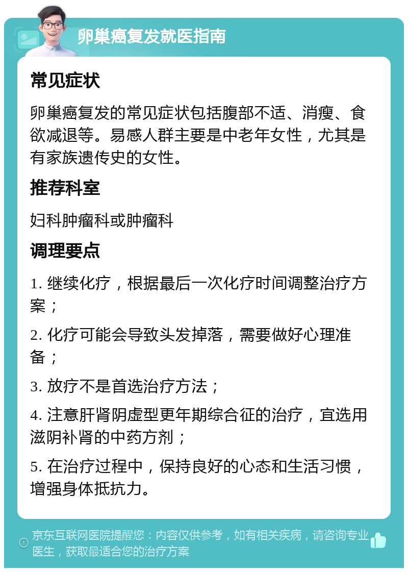 卵巢癌复发就医指南 常见症状 卵巢癌复发的常见症状包括腹部不适、消瘦、食欲减退等。易感人群主要是中老年女性，尤其是有家族遗传史的女性。 推荐科室 妇科肿瘤科或肿瘤科 调理要点 1. 继续化疗，根据最后一次化疗时间调整治疗方案； 2. 化疗可能会导致头发掉落，需要做好心理准备； 3. 放疗不是首选治疗方法； 4. 注意肝肾阴虚型更年期综合征的治疗，宜选用滋阴补肾的中药方剂； 5. 在治疗过程中，保持良好的心态和生活习惯，增强身体抵抗力。