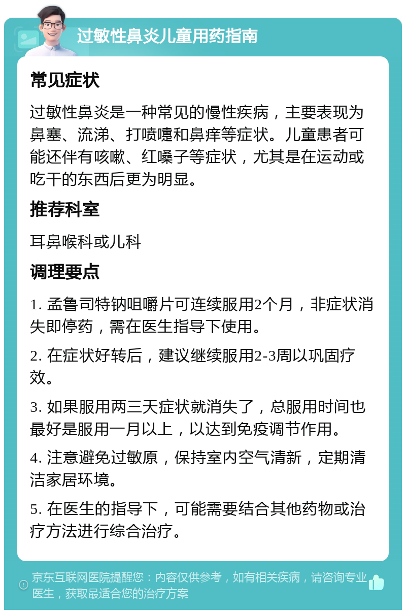 过敏性鼻炎儿童用药指南 常见症状 过敏性鼻炎是一种常见的慢性疾病，主要表现为鼻塞、流涕、打喷嚏和鼻痒等症状。儿童患者可能还伴有咳嗽、红嗓子等症状，尤其是在运动或吃干的东西后更为明显。 推荐科室 耳鼻喉科或儿科 调理要点 1. 孟鲁司特钠咀嚼片可连续服用2个月，非症状消失即停药，需在医生指导下使用。 2. 在症状好转后，建议继续服用2-3周以巩固疗效。 3. 如果服用两三天症状就消失了，总服用时间也最好是服用一月以上，以达到免疫调节作用。 4. 注意避免过敏原，保持室内空气清新，定期清洁家居环境。 5. 在医生的指导下，可能需要结合其他药物或治疗方法进行综合治疗。