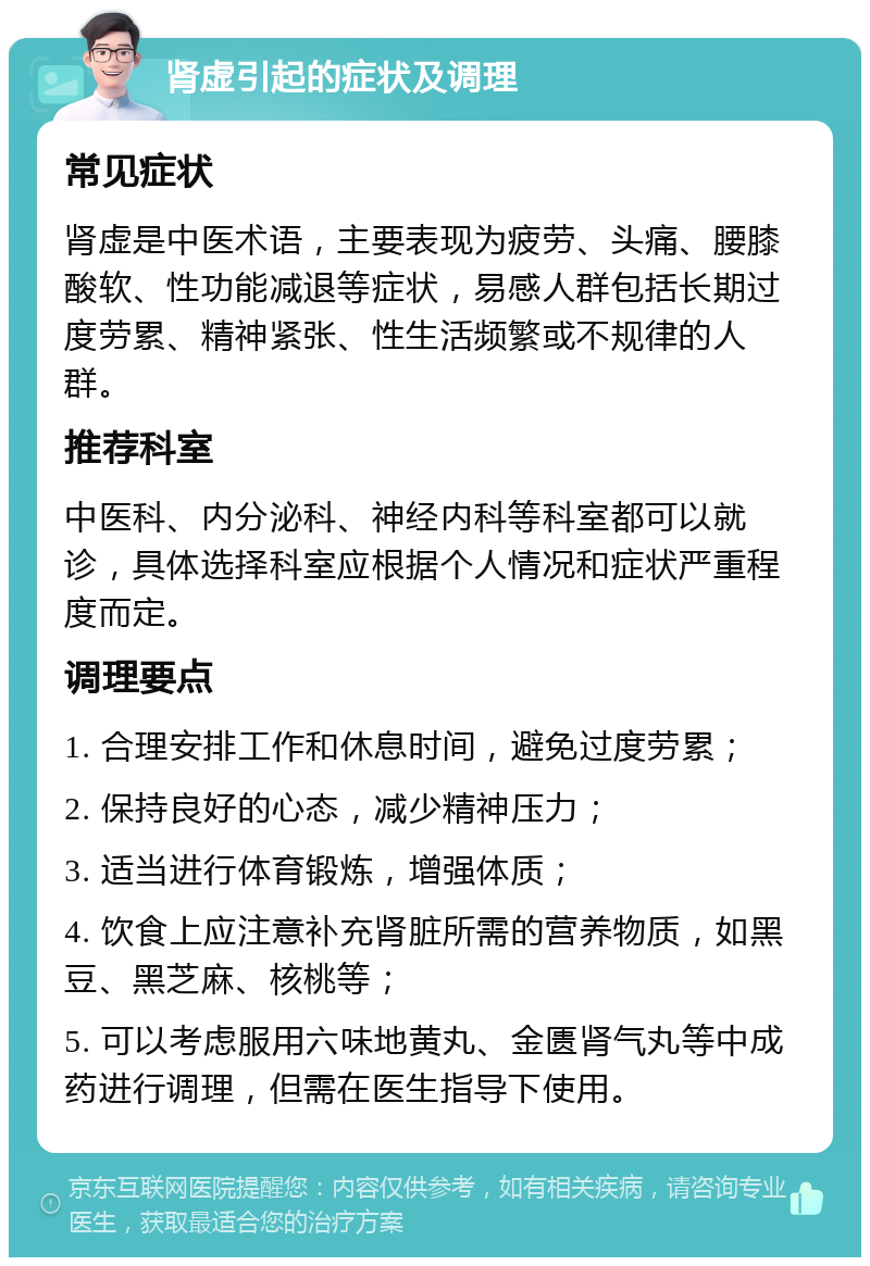 肾虚引起的症状及调理 常见症状 肾虚是中医术语，主要表现为疲劳、头痛、腰膝酸软、性功能减退等症状，易感人群包括长期过度劳累、精神紧张、性生活频繁或不规律的人群。 推荐科室 中医科、内分泌科、神经内科等科室都可以就诊，具体选择科室应根据个人情况和症状严重程度而定。 调理要点 1. 合理安排工作和休息时间，避免过度劳累； 2. 保持良好的心态，减少精神压力； 3. 适当进行体育锻炼，增强体质； 4. 饮食上应注意补充肾脏所需的营养物质，如黑豆、黑芝麻、核桃等； 5. 可以考虑服用六味地黄丸、金匮肾气丸等中成药进行调理，但需在医生指导下使用。