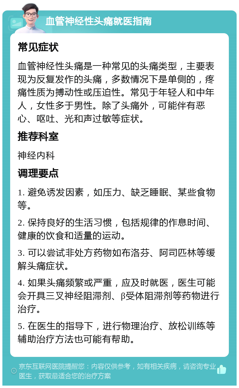 血管神经性头痛就医指南 常见症状 血管神经性头痛是一种常见的头痛类型，主要表现为反复发作的头痛，多数情况下是单侧的，疼痛性质为搏动性或压迫性。常见于年轻人和中年人，女性多于男性。除了头痛外，可能伴有恶心、呕吐、光和声过敏等症状。 推荐科室 神经内科 调理要点 1. 避免诱发因素，如压力、缺乏睡眠、某些食物等。 2. 保持良好的生活习惯，包括规律的作息时间、健康的饮食和适量的运动。 3. 可以尝试非处方药物如布洛芬、阿司匹林等缓解头痛症状。 4. 如果头痛频繁或严重，应及时就医，医生可能会开具三叉神经阻滞剂、β受体阻滞剂等药物进行治疗。 5. 在医生的指导下，进行物理治疗、放松训练等辅助治疗方法也可能有帮助。