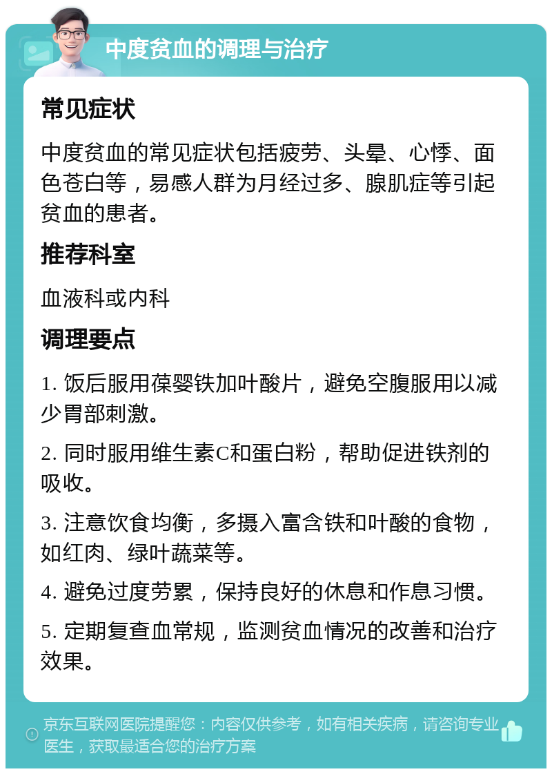 中度贫血的调理与治疗 常见症状 中度贫血的常见症状包括疲劳、头晕、心悸、面色苍白等，易感人群为月经过多、腺肌症等引起贫血的患者。 推荐科室 血液科或内科 调理要点 1. 饭后服用葆婴铁加叶酸片，避免空腹服用以减少胃部刺激。 2. 同时服用维生素C和蛋白粉，帮助促进铁剂的吸收。 3. 注意饮食均衡，多摄入富含铁和叶酸的食物，如红肉、绿叶蔬菜等。 4. 避免过度劳累，保持良好的休息和作息习惯。 5. 定期复查血常规，监测贫血情况的改善和治疗效果。