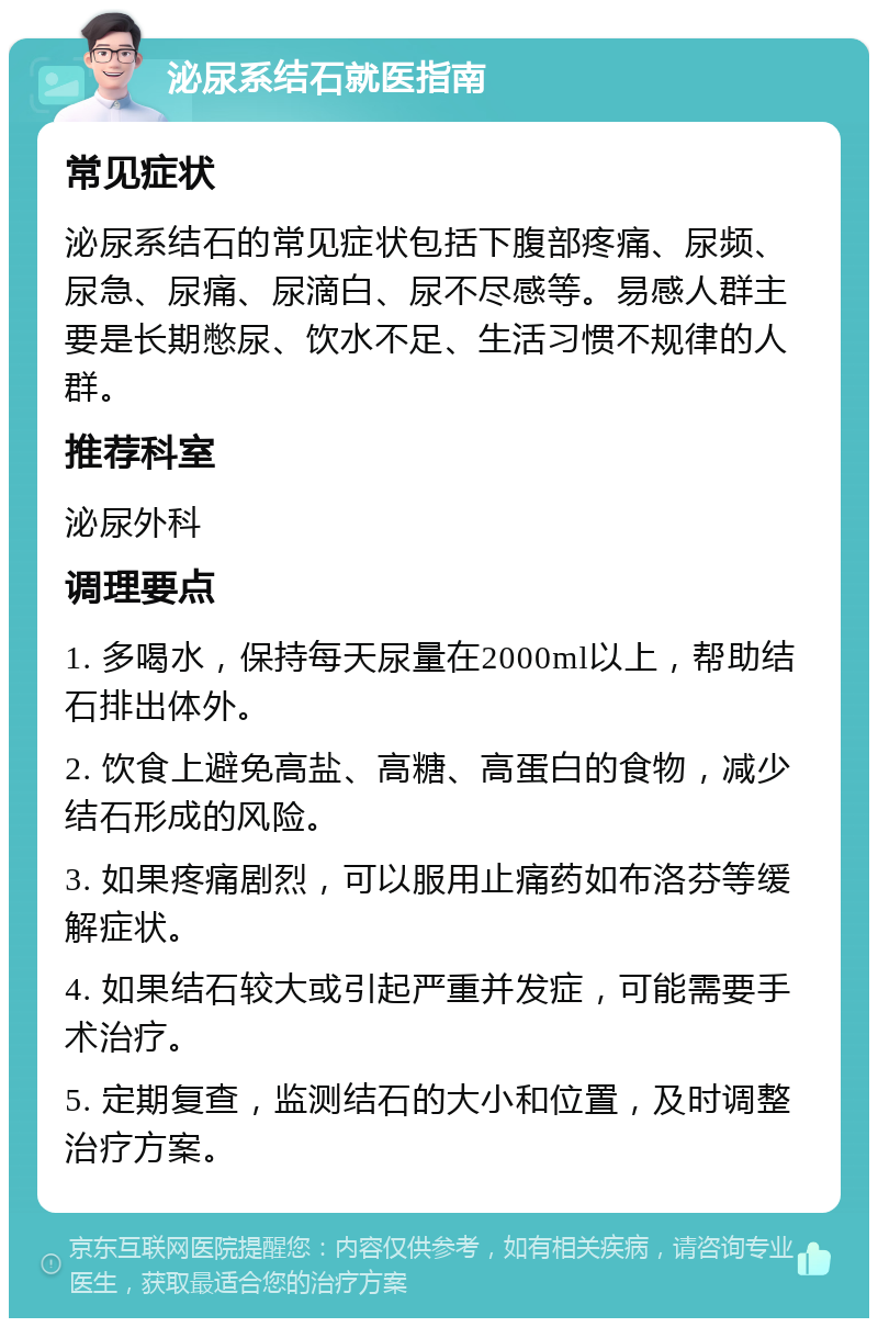 泌尿系结石就医指南 常见症状 泌尿系结石的常见症状包括下腹部疼痛、尿频、尿急、尿痛、尿滴白、尿不尽感等。易感人群主要是长期憋尿、饮水不足、生活习惯不规律的人群。 推荐科室 泌尿外科 调理要点 1. 多喝水，保持每天尿量在2000ml以上，帮助结石排出体外。 2. 饮食上避免高盐、高糖、高蛋白的食物，减少结石形成的风险。 3. 如果疼痛剧烈，可以服用止痛药如布洛芬等缓解症状。 4. 如果结石较大或引起严重并发症，可能需要手术治疗。 5. 定期复查，监测结石的大小和位置，及时调整治疗方案。