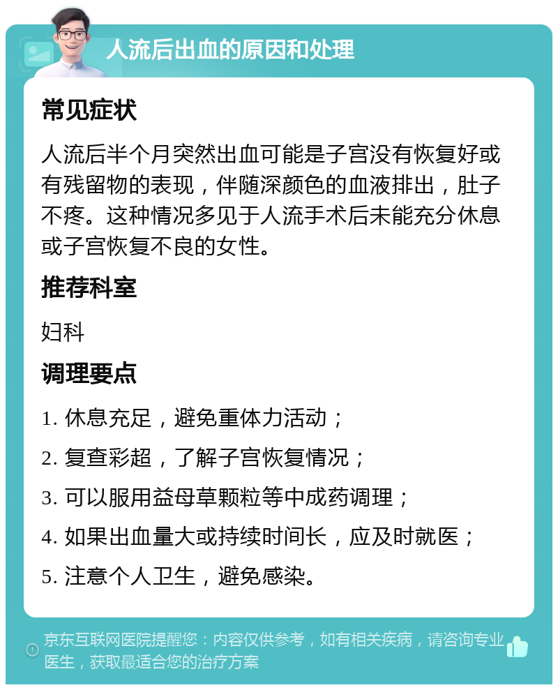 人流后出血的原因和处理 常见症状 人流后半个月突然出血可能是子宫没有恢复好或有残留物的表现，伴随深颜色的血液排出，肚子不疼。这种情况多见于人流手术后未能充分休息或子宫恢复不良的女性。 推荐科室 妇科 调理要点 1. 休息充足，避免重体力活动； 2. 复查彩超，了解子宫恢复情况； 3. 可以服用益母草颗粒等中成药调理； 4. 如果出血量大或持续时间长，应及时就医； 5. 注意个人卫生，避免感染。