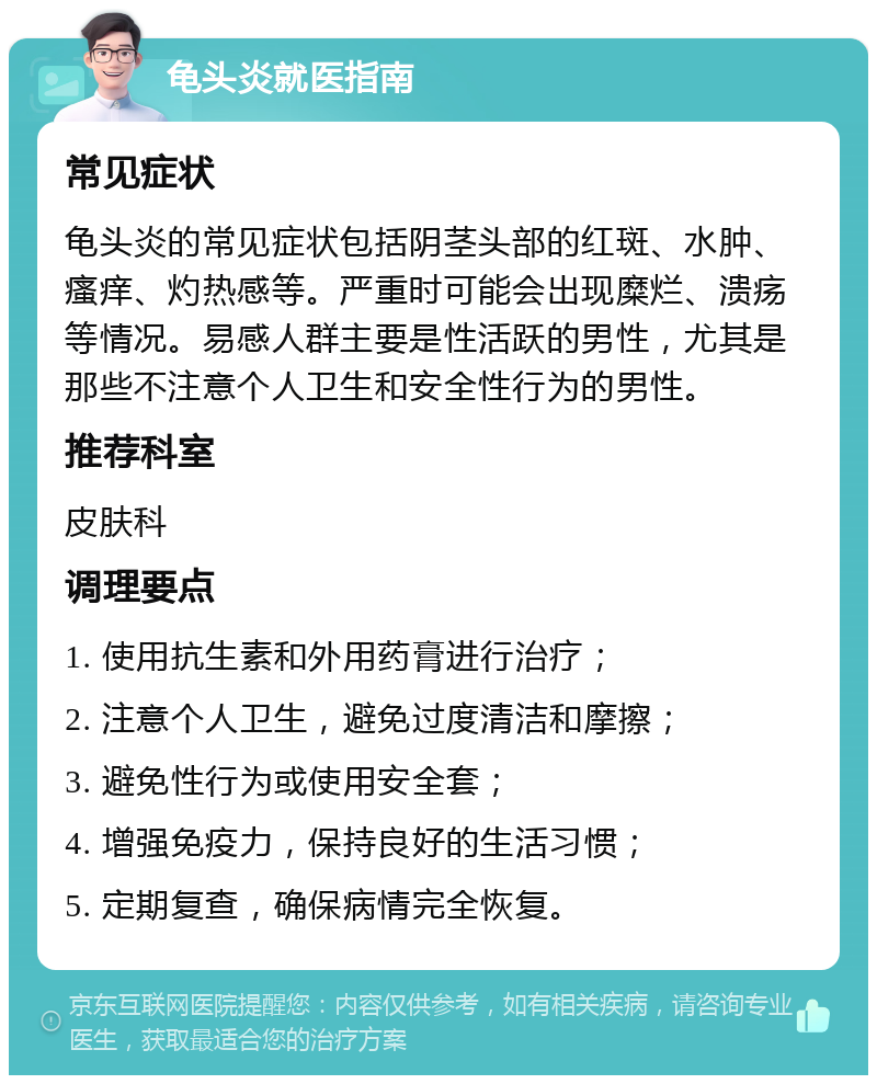 龟头炎就医指南 常见症状 龟头炎的常见症状包括阴茎头部的红斑、水肿、瘙痒、灼热感等。严重时可能会出现糜烂、溃疡等情况。易感人群主要是性活跃的男性，尤其是那些不注意个人卫生和安全性行为的男性。 推荐科室 皮肤科 调理要点 1. 使用抗生素和外用药膏进行治疗； 2. 注意个人卫生，避免过度清洁和摩擦； 3. 避免性行为或使用安全套； 4. 增强免疫力，保持良好的生活习惯； 5. 定期复查，确保病情完全恢复。