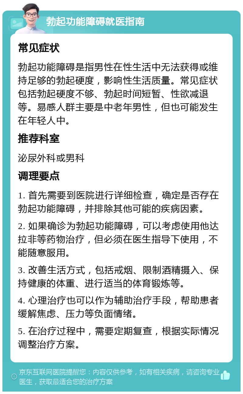 勃起功能障碍就医指南 常见症状 勃起功能障碍是指男性在性生活中无法获得或维持足够的勃起硬度，影响性生活质量。常见症状包括勃起硬度不够、勃起时间短暂、性欲减退等。易感人群主要是中老年男性，但也可能发生在年轻人中。 推荐科室 泌尿外科或男科 调理要点 1. 首先需要到医院进行详细检查，确定是否存在勃起功能障碍，并排除其他可能的疾病因素。 2. 如果确诊为勃起功能障碍，可以考虑使用他达拉非等药物治疗，但必须在医生指导下使用，不能随意服用。 3. 改善生活方式，包括戒烟、限制酒精摄入、保持健康的体重、进行适当的体育锻炼等。 4. 心理治疗也可以作为辅助治疗手段，帮助患者缓解焦虑、压力等负面情绪。 5. 在治疗过程中，需要定期复查，根据实际情况调整治疗方案。