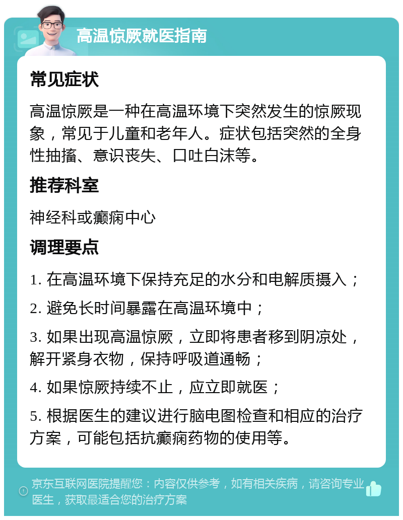 高温惊厥就医指南 常见症状 高温惊厥是一种在高温环境下突然发生的惊厥现象，常见于儿童和老年人。症状包括突然的全身性抽搐、意识丧失、口吐白沫等。 推荐科室 神经科或癫痫中心 调理要点 1. 在高温环境下保持充足的水分和电解质摄入； 2. 避免长时间暴露在高温环境中； 3. 如果出现高温惊厥，立即将患者移到阴凉处，解开紧身衣物，保持呼吸道通畅； 4. 如果惊厥持续不止，应立即就医； 5. 根据医生的建议进行脑电图检查和相应的治疗方案，可能包括抗癫痫药物的使用等。