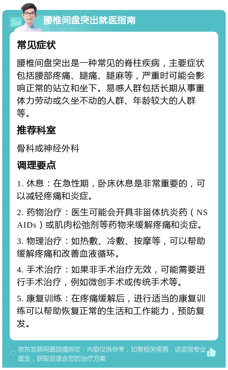 腰椎间盘突出就医指南 常见症状 腰椎间盘突出是一种常见的脊柱疾病，主要症状包括腰部疼痛、腿痛、腿麻等，严重时可能会影响正常的站立和坐下。易感人群包括长期从事重体力劳动或久坐不动的人群、年龄较大的人群等。 推荐科室 骨科或神经外科 调理要点 1. 休息：在急性期，卧床休息是非常重要的，可以减轻疼痛和炎症。 2. 药物治疗：医生可能会开具非甾体抗炎药（NSAIDs）或肌肉松弛剂等药物来缓解疼痛和炎症。 3. 物理治疗：如热敷、冷敷、按摩等，可以帮助缓解疼痛和改善血液循环。 4. 手术治疗：如果非手术治疗无效，可能需要进行手术治疗，例如微创手术或传统手术等。 5. 康复训练：在疼痛缓解后，进行适当的康复训练可以帮助恢复正常的生活和工作能力，预防复发。