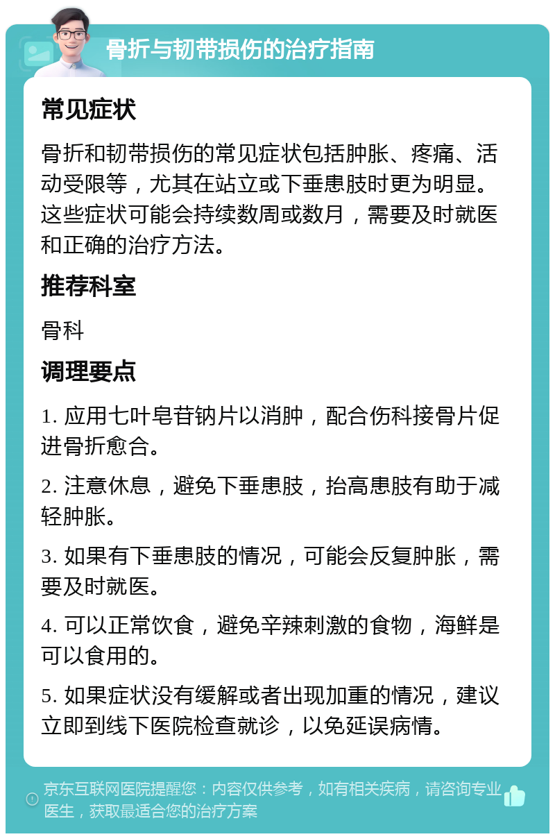 骨折与韧带损伤的治疗指南 常见症状 骨折和韧带损伤的常见症状包括肿胀、疼痛、活动受限等，尤其在站立或下垂患肢时更为明显。这些症状可能会持续数周或数月，需要及时就医和正确的治疗方法。 推荐科室 骨科 调理要点 1. 应用七叶皂苷钠片以消肿，配合伤科接骨片促进骨折愈合。 2. 注意休息，避免下垂患肢，抬高患肢有助于减轻肿胀。 3. 如果有下垂患肢的情况，可能会反复肿胀，需要及时就医。 4. 可以正常饮食，避免辛辣刺激的食物，海鲜是可以食用的。 5. 如果症状没有缓解或者出现加重的情况，建议立即到线下医院检查就诊，以免延误病情。