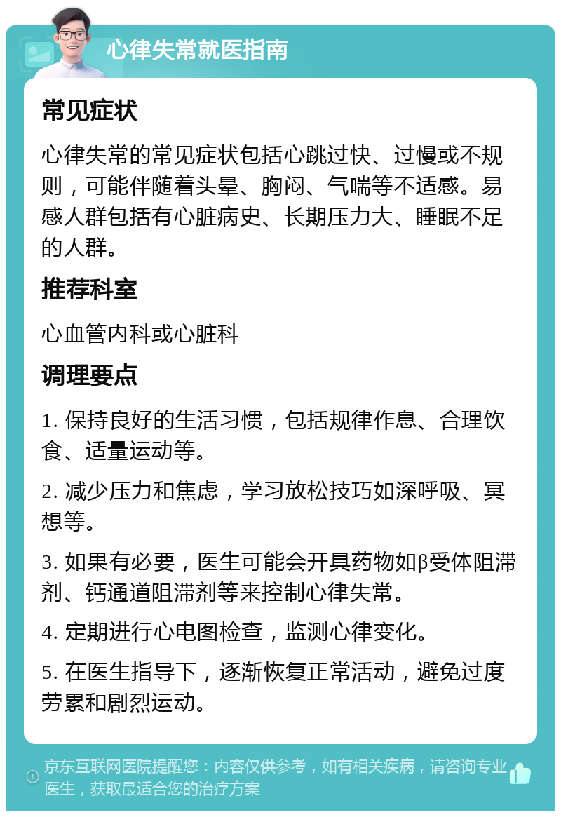 心律失常就医指南 常见症状 心律失常的常见症状包括心跳过快、过慢或不规则，可能伴随着头晕、胸闷、气喘等不适感。易感人群包括有心脏病史、长期压力大、睡眠不足的人群。 推荐科室 心血管内科或心脏科 调理要点 1. 保持良好的生活习惯，包括规律作息、合理饮食、适量运动等。 2. 减少压力和焦虑，学习放松技巧如深呼吸、冥想等。 3. 如果有必要，医生可能会开具药物如β受体阻滞剂、钙通道阻滞剂等来控制心律失常。 4. 定期进行心电图检查，监测心律变化。 5. 在医生指导下，逐渐恢复正常活动，避免过度劳累和剧烈运动。