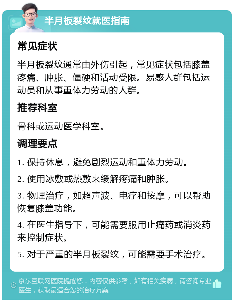 半月板裂纹就医指南 常见症状 半月板裂纹通常由外伤引起，常见症状包括膝盖疼痛、肿胀、僵硬和活动受限。易感人群包括运动员和从事重体力劳动的人群。 推荐科室 骨科或运动医学科室。 调理要点 1. 保持休息，避免剧烈运动和重体力劳动。 2. 使用冰敷或热敷来缓解疼痛和肿胀。 3. 物理治疗，如超声波、电疗和按摩，可以帮助恢复膝盖功能。 4. 在医生指导下，可能需要服用止痛药或消炎药来控制症状。 5. 对于严重的半月板裂纹，可能需要手术治疗。