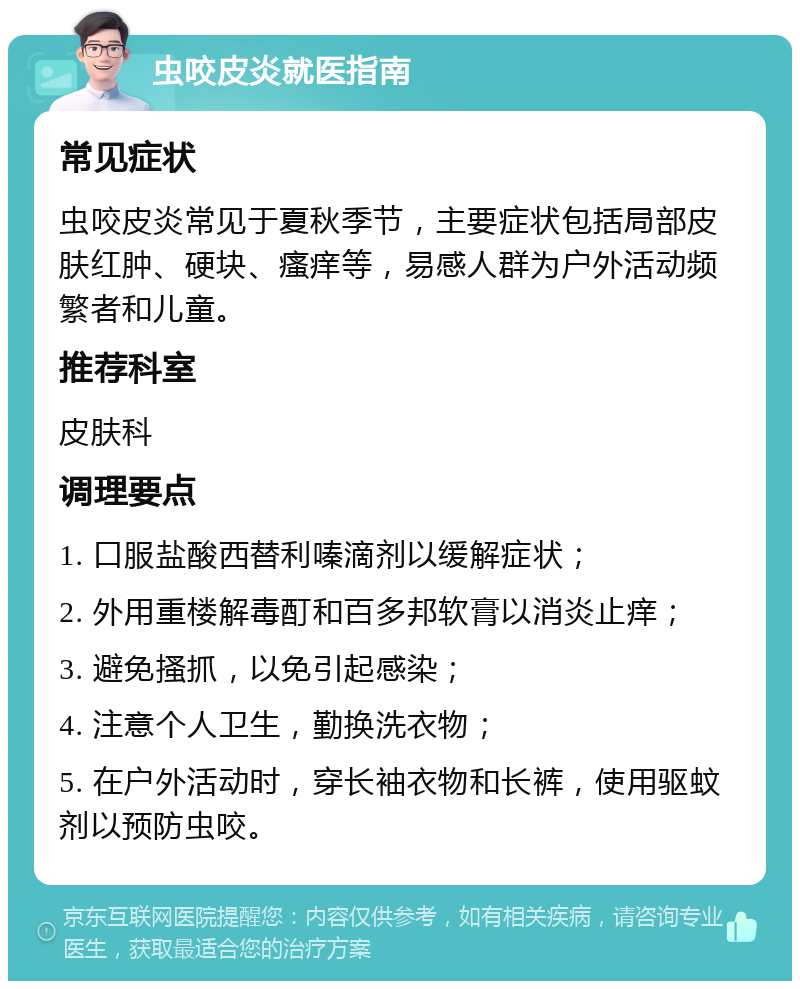 虫咬皮炎就医指南 常见症状 虫咬皮炎常见于夏秋季节，主要症状包括局部皮肤红肿、硬块、瘙痒等，易感人群为户外活动频繁者和儿童。 推荐科室 皮肤科 调理要点 1. 口服盐酸西替利嗪滴剂以缓解症状； 2. 外用重楼解毒酊和百多邦软膏以消炎止痒； 3. 避免搔抓，以免引起感染； 4. 注意个人卫生，勤换洗衣物； 5. 在户外活动时，穿长袖衣物和长裤，使用驱蚊剂以预防虫咬。