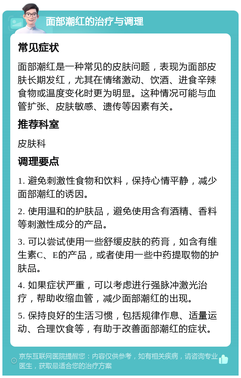 面部潮红的治疗与调理 常见症状 面部潮红是一种常见的皮肤问题，表现为面部皮肤长期发红，尤其在情绪激动、饮酒、进食辛辣食物或温度变化时更为明显。这种情况可能与血管扩张、皮肤敏感、遗传等因素有关。 推荐科室 皮肤科 调理要点 1. 避免刺激性食物和饮料，保持心情平静，减少面部潮红的诱因。 2. 使用温和的护肤品，避免使用含有酒精、香料等刺激性成分的产品。 3. 可以尝试使用一些舒缓皮肤的药膏，如含有维生素C、E的产品，或者使用一些中药提取物的护肤品。 4. 如果症状严重，可以考虑进行强脉冲激光治疗，帮助收缩血管，减少面部潮红的出现。 5. 保持良好的生活习惯，包括规律作息、适量运动、合理饮食等，有助于改善面部潮红的症状。