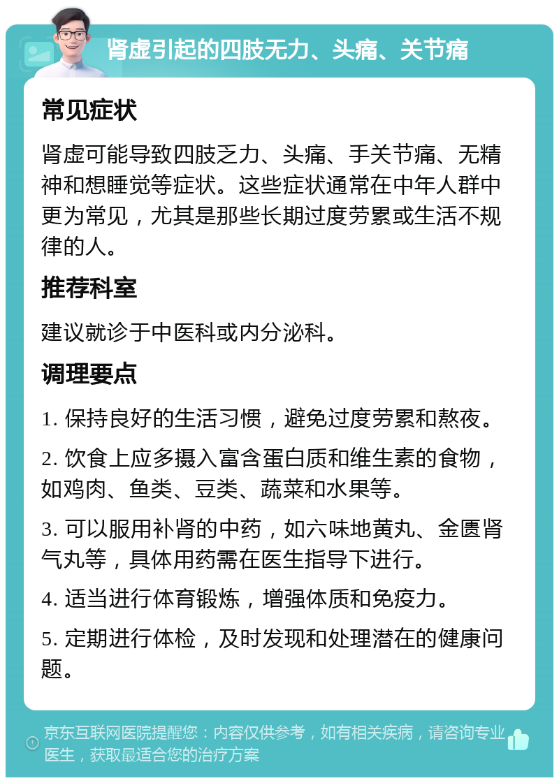 肾虚引起的四肢无力、头痛、关节痛 常见症状 肾虚可能导致四肢乏力、头痛、手关节痛、无精神和想睡觉等症状。这些症状通常在中年人群中更为常见，尤其是那些长期过度劳累或生活不规律的人。 推荐科室 建议就诊于中医科或内分泌科。 调理要点 1. 保持良好的生活习惯，避免过度劳累和熬夜。 2. 饮食上应多摄入富含蛋白质和维生素的食物，如鸡肉、鱼类、豆类、蔬菜和水果等。 3. 可以服用补肾的中药，如六味地黄丸、金匮肾气丸等，具体用药需在医生指导下进行。 4. 适当进行体育锻炼，增强体质和免疫力。 5. 定期进行体检，及时发现和处理潜在的健康问题。