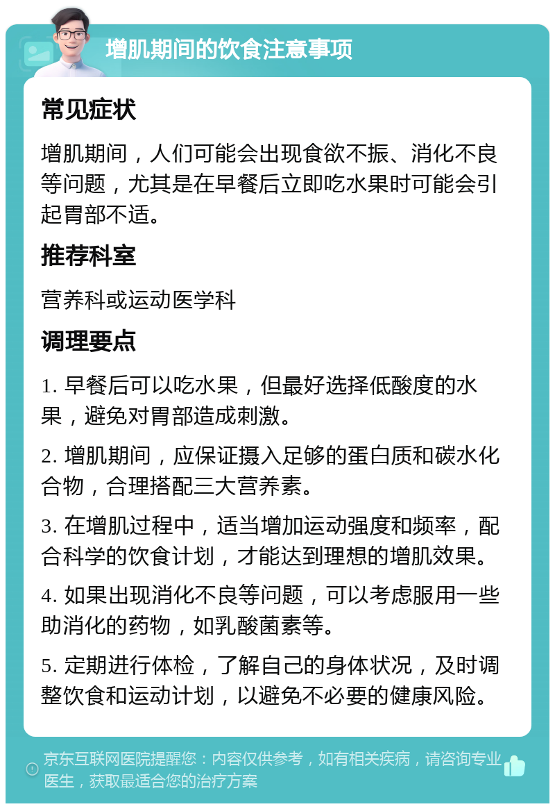 增肌期间的饮食注意事项 常见症状 增肌期间，人们可能会出现食欲不振、消化不良等问题，尤其是在早餐后立即吃水果时可能会引起胃部不适。 推荐科室 营养科或运动医学科 调理要点 1. 早餐后可以吃水果，但最好选择低酸度的水果，避免对胃部造成刺激。 2. 增肌期间，应保证摄入足够的蛋白质和碳水化合物，合理搭配三大营养素。 3. 在增肌过程中，适当增加运动强度和频率，配合科学的饮食计划，才能达到理想的增肌效果。 4. 如果出现消化不良等问题，可以考虑服用一些助消化的药物，如乳酸菌素等。 5. 定期进行体检，了解自己的身体状况，及时调整饮食和运动计划，以避免不必要的健康风险。