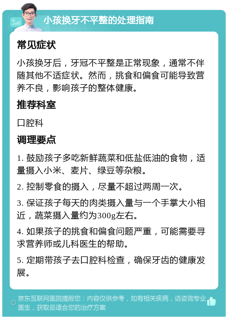 小孩换牙不平整的处理指南 常见症状 小孩换牙后，牙冠不平整是正常现象，通常不伴随其他不适症状。然而，挑食和偏食可能导致营养不良，影响孩子的整体健康。 推荐科室 口腔科 调理要点 1. 鼓励孩子多吃新鲜蔬菜和低盐低油的食物，适量摄入小米、麦片、绿豆等杂粮。 2. 控制零食的摄入，尽量不超过两周一次。 3. 保证孩子每天的肉类摄入量与一个手掌大小相近，蔬菜摄入量约为300g左右。 4. 如果孩子的挑食和偏食问题严重，可能需要寻求营养师或儿科医生的帮助。 5. 定期带孩子去口腔科检查，确保牙齿的健康发展。