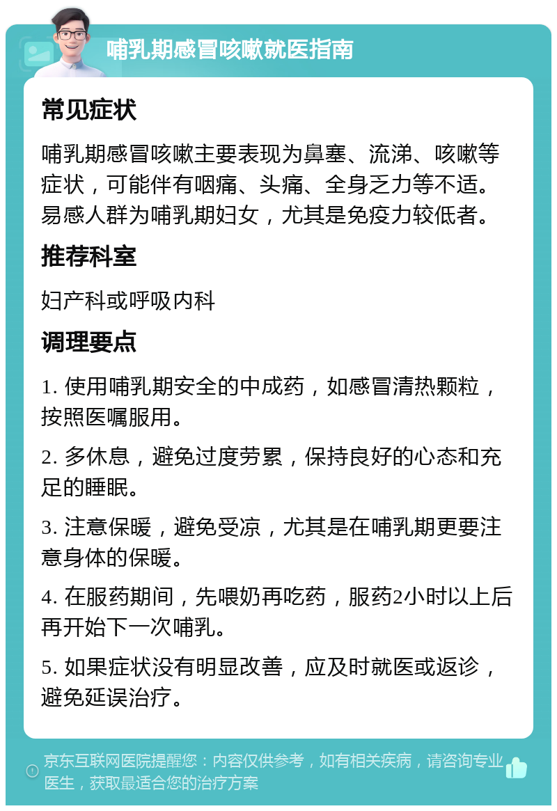 哺乳期感冒咳嗽就医指南 常见症状 哺乳期感冒咳嗽主要表现为鼻塞、流涕、咳嗽等症状，可能伴有咽痛、头痛、全身乏力等不适。易感人群为哺乳期妇女，尤其是免疫力较低者。 推荐科室 妇产科或呼吸内科 调理要点 1. 使用哺乳期安全的中成药，如感冒清热颗粒，按照医嘱服用。 2. 多休息，避免过度劳累，保持良好的心态和充足的睡眠。 3. 注意保暖，避免受凉，尤其是在哺乳期更要注意身体的保暖。 4. 在服药期间，先喂奶再吃药，服药2小时以上后再开始下一次哺乳。 5. 如果症状没有明显改善，应及时就医或返诊，避免延误治疗。