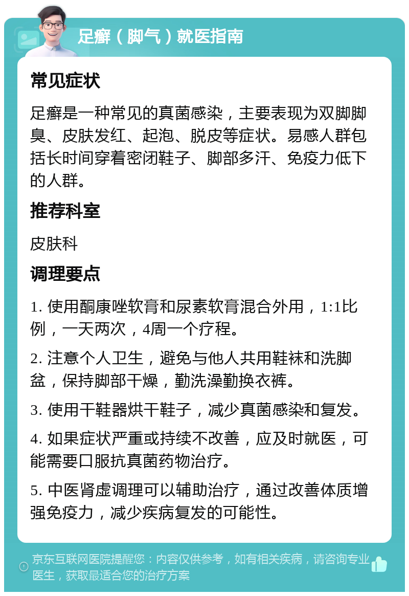 足癣（脚气）就医指南 常见症状 足癣是一种常见的真菌感染，主要表现为双脚脚臭、皮肤发红、起泡、脱皮等症状。易感人群包括长时间穿着密闭鞋子、脚部多汗、免疫力低下的人群。 推荐科室 皮肤科 调理要点 1. 使用酮康唑软膏和尿素软膏混合外用，1:1比例，一天两次，4周一个疗程。 2. 注意个人卫生，避免与他人共用鞋袜和洗脚盆，保持脚部干燥，勤洗澡勤换衣裤。 3. 使用干鞋器烘干鞋子，减少真菌感染和复发。 4. 如果症状严重或持续不改善，应及时就医，可能需要口服抗真菌药物治疗。 5. 中医肾虚调理可以辅助治疗，通过改善体质增强免疫力，减少疾病复发的可能性。