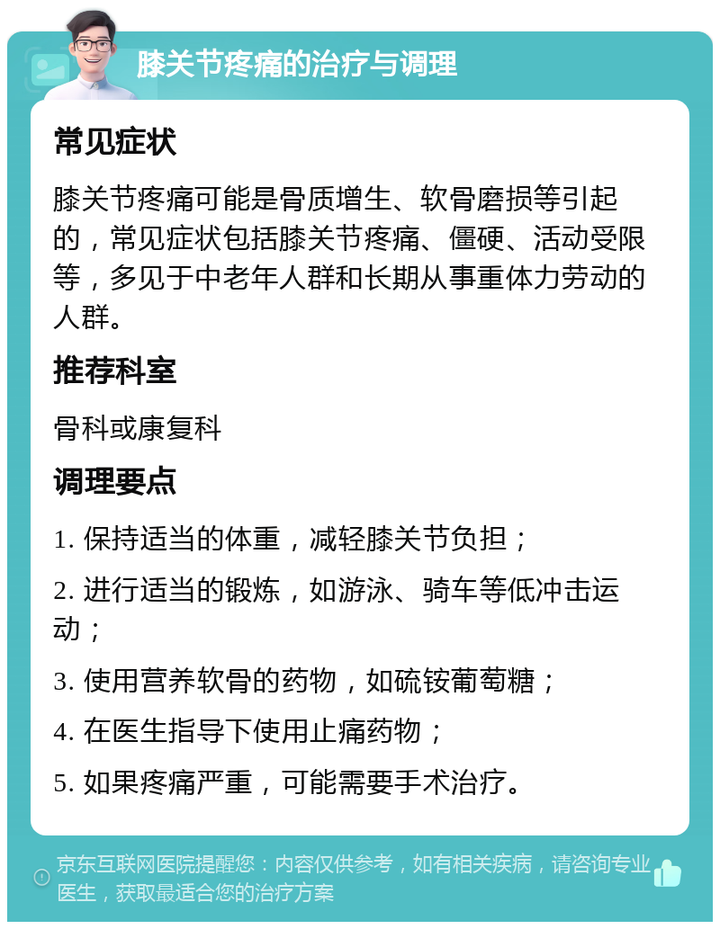 膝关节疼痛的治疗与调理 常见症状 膝关节疼痛可能是骨质增生、软骨磨损等引起的，常见症状包括膝关节疼痛、僵硬、活动受限等，多见于中老年人群和长期从事重体力劳动的人群。 推荐科室 骨科或康复科 调理要点 1. 保持适当的体重，减轻膝关节负担； 2. 进行适当的锻炼，如游泳、骑车等低冲击运动； 3. 使用营养软骨的药物，如硫铵葡萄糖； 4. 在医生指导下使用止痛药物； 5. 如果疼痛严重，可能需要手术治疗。