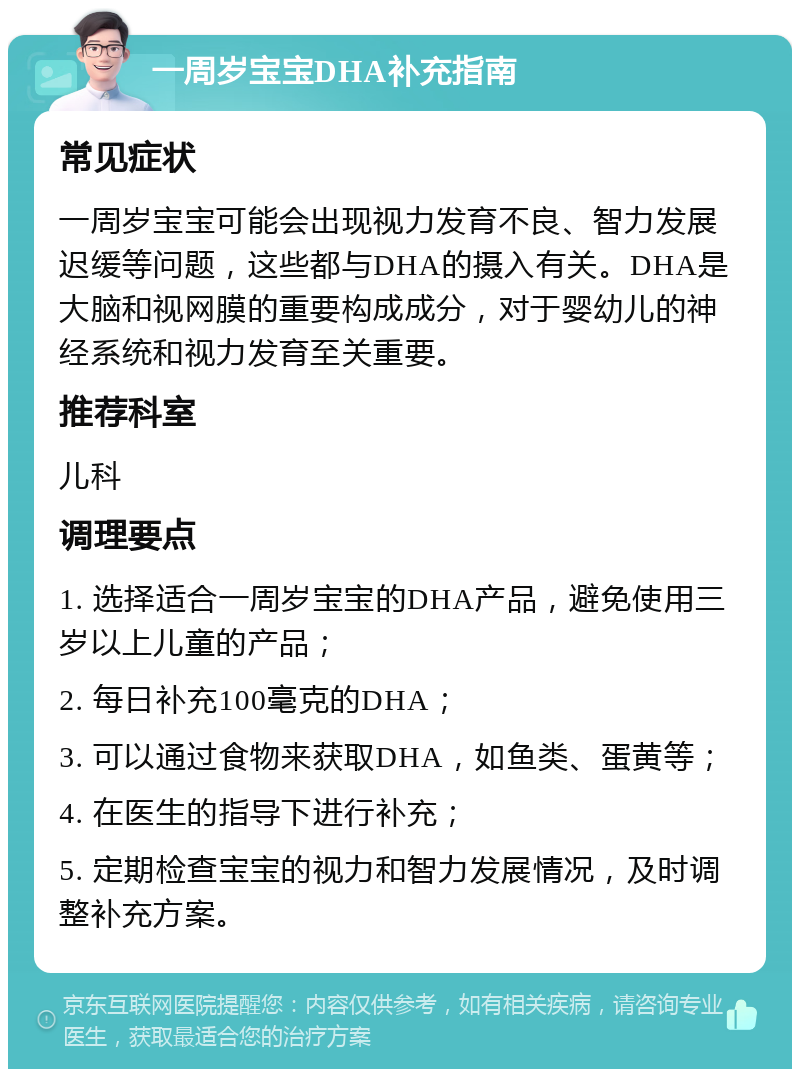 一周岁宝宝DHA补充指南 常见症状 一周岁宝宝可能会出现视力发育不良、智力发展迟缓等问题，这些都与DHA的摄入有关。DHA是大脑和视网膜的重要构成成分，对于婴幼儿的神经系统和视力发育至关重要。 推荐科室 儿科 调理要点 1. 选择适合一周岁宝宝的DHA产品，避免使用三岁以上儿童的产品； 2. 每日补充100毫克的DHA； 3. 可以通过食物来获取DHA，如鱼类、蛋黄等； 4. 在医生的指导下进行补充； 5. 定期检查宝宝的视力和智力发展情况，及时调整补充方案。