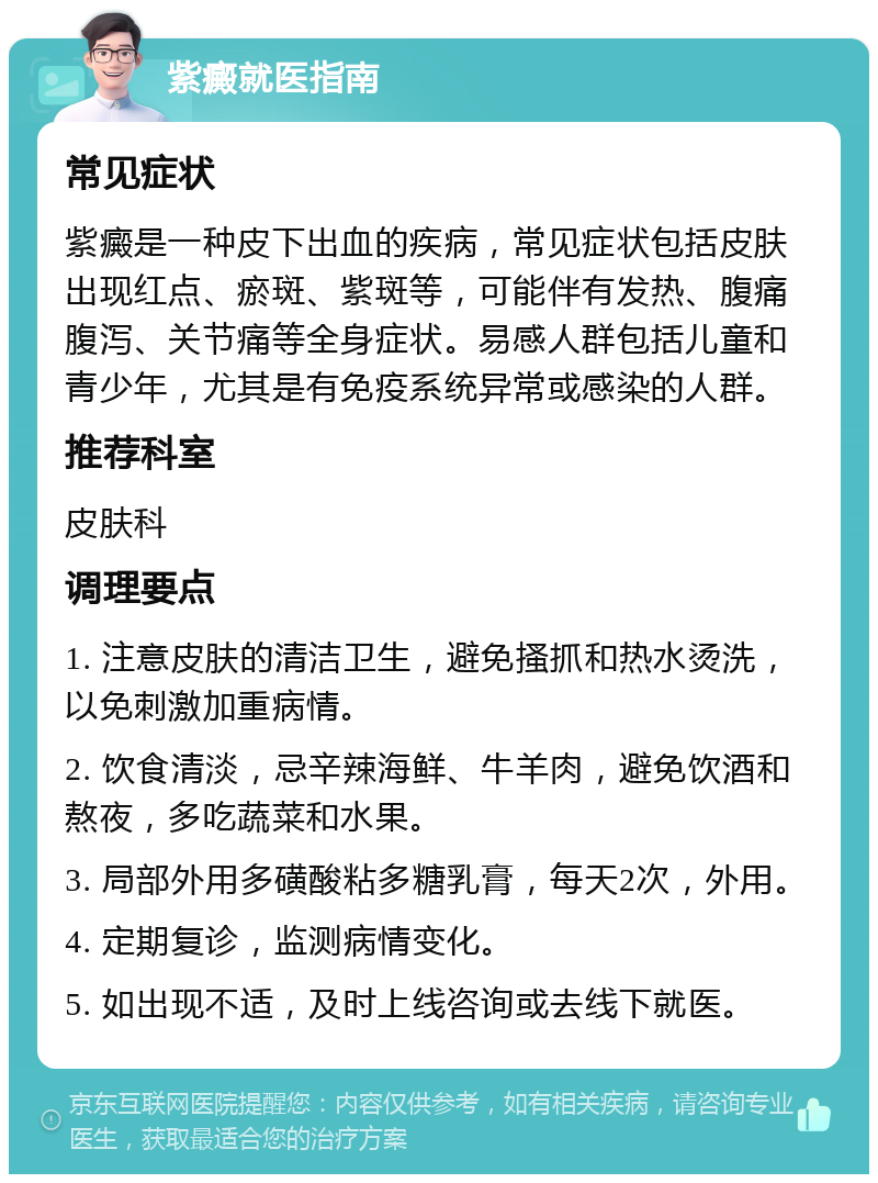 紫癜就医指南 常见症状 紫癜是一种皮下出血的疾病，常见症状包括皮肤出现红点、瘀斑、紫斑等，可能伴有发热、腹痛腹泻、关节痛等全身症状。易感人群包括儿童和青少年，尤其是有免疫系统异常或感染的人群。 推荐科室 皮肤科 调理要点 1. 注意皮肤的清洁卫生，避免搔抓和热水烫洗，以免刺激加重病情。 2. 饮食清淡，忌辛辣海鲜、牛羊肉，避免饮酒和熬夜，多吃蔬菜和水果。 3. 局部外用多磺酸粘多糖乳膏，每天2次，外用。 4. 定期复诊，监测病情变化。 5. 如出现不适，及时上线咨询或去线下就医。