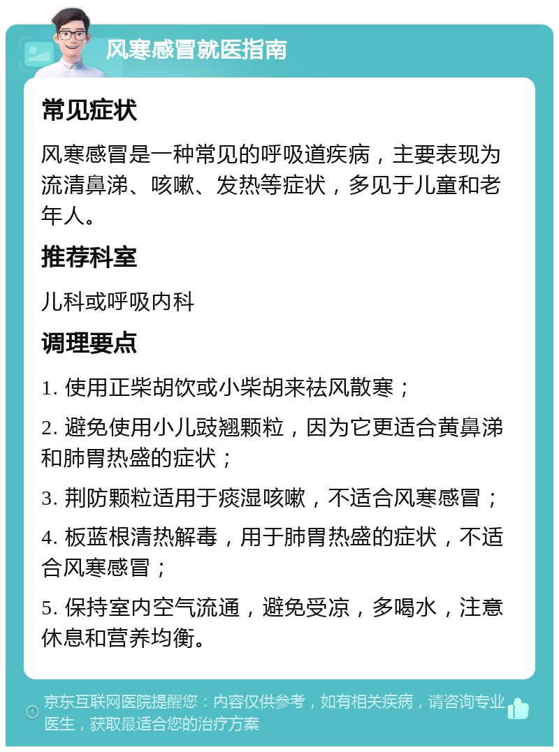 风寒感冒就医指南 常见症状 风寒感冒是一种常见的呼吸道疾病，主要表现为流清鼻涕、咳嗽、发热等症状，多见于儿童和老年人。 推荐科室 儿科或呼吸内科 调理要点 1. 使用正柴胡饮或小柴胡来祛风散寒； 2. 避免使用小儿豉翘颗粒，因为它更适合黄鼻涕和肺胃热盛的症状； 3. 荆防颗粒适用于痰湿咳嗽，不适合风寒感冒； 4. 板蓝根清热解毒，用于肺胃热盛的症状，不适合风寒感冒； 5. 保持室内空气流通，避免受凉，多喝水，注意休息和营养均衡。