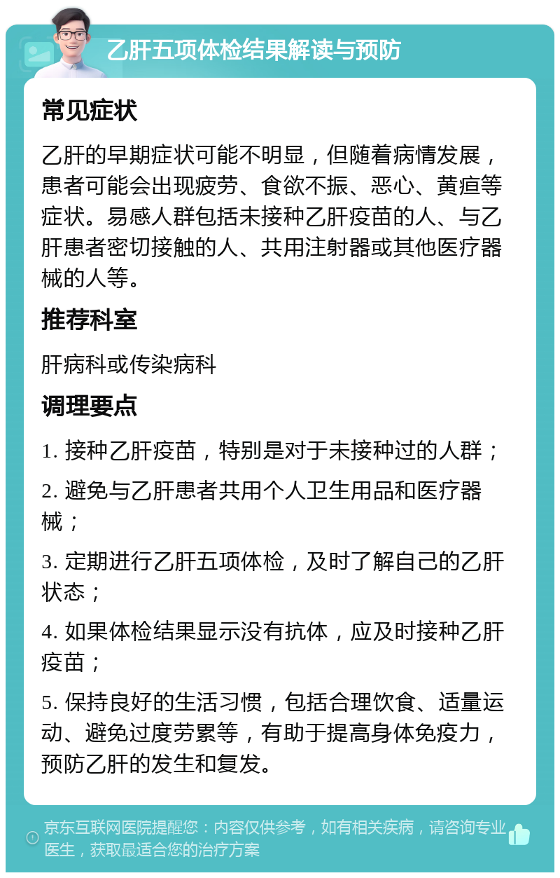 乙肝五项体检结果解读与预防 常见症状 乙肝的早期症状可能不明显，但随着病情发展，患者可能会出现疲劳、食欲不振、恶心、黄疸等症状。易感人群包括未接种乙肝疫苗的人、与乙肝患者密切接触的人、共用注射器或其他医疗器械的人等。 推荐科室 肝病科或传染病科 调理要点 1. 接种乙肝疫苗，特别是对于未接种过的人群； 2. 避免与乙肝患者共用个人卫生用品和医疗器械； 3. 定期进行乙肝五项体检，及时了解自己的乙肝状态； 4. 如果体检结果显示没有抗体，应及时接种乙肝疫苗； 5. 保持良好的生活习惯，包括合理饮食、适量运动、避免过度劳累等，有助于提高身体免疫力，预防乙肝的发生和复发。