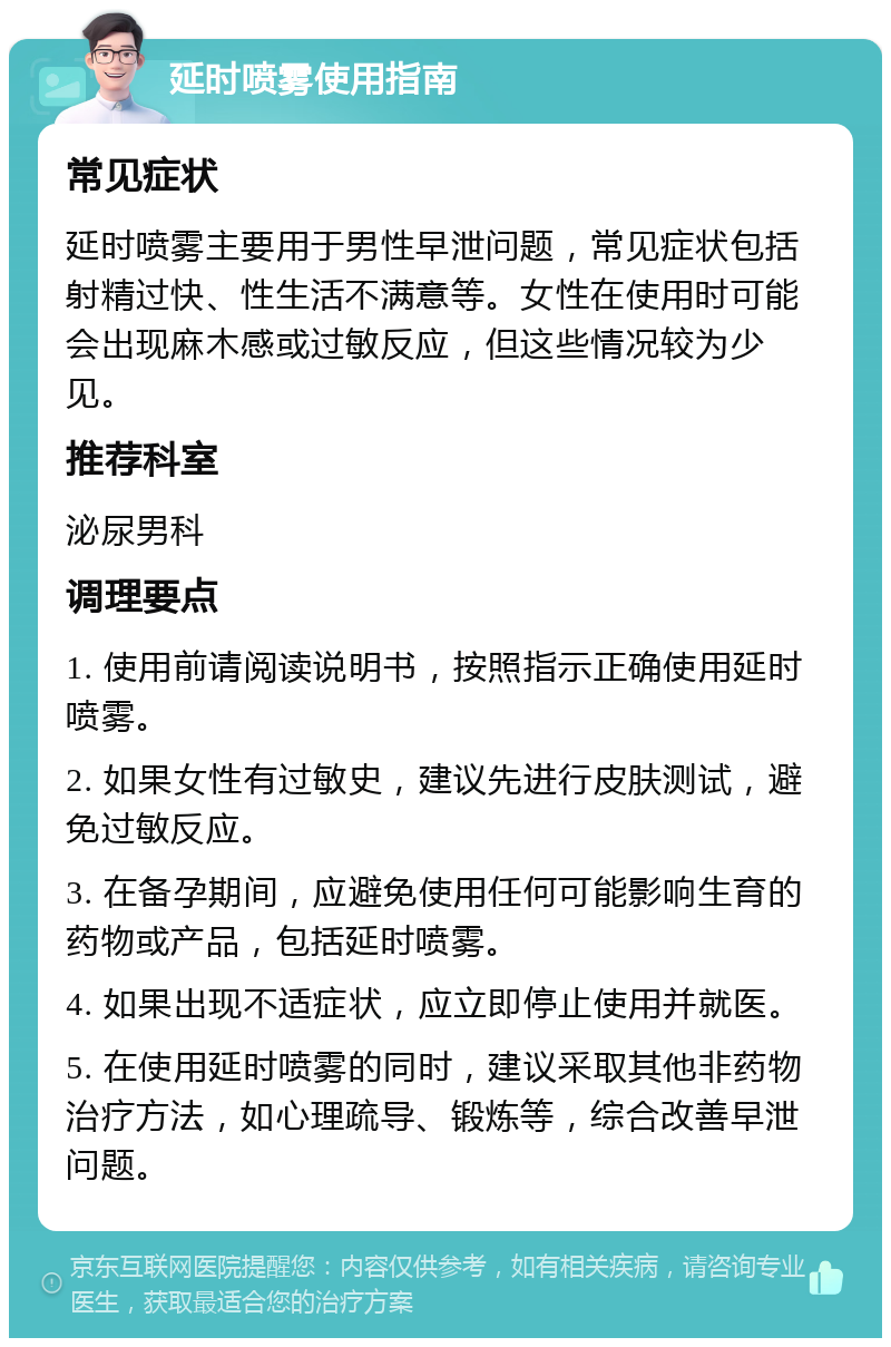 延时喷雾使用指南 常见症状 延时喷雾主要用于男性早泄问题，常见症状包括射精过快、性生活不满意等。女性在使用时可能会出现麻木感或过敏反应，但这些情况较为少见。 推荐科室 泌尿男科 调理要点 1. 使用前请阅读说明书，按照指示正确使用延时喷雾。 2. 如果女性有过敏史，建议先进行皮肤测试，避免过敏反应。 3. 在备孕期间，应避免使用任何可能影响生育的药物或产品，包括延时喷雾。 4. 如果出现不适症状，应立即停止使用并就医。 5. 在使用延时喷雾的同时，建议采取其他非药物治疗方法，如心理疏导、锻炼等，综合改善早泄问题。