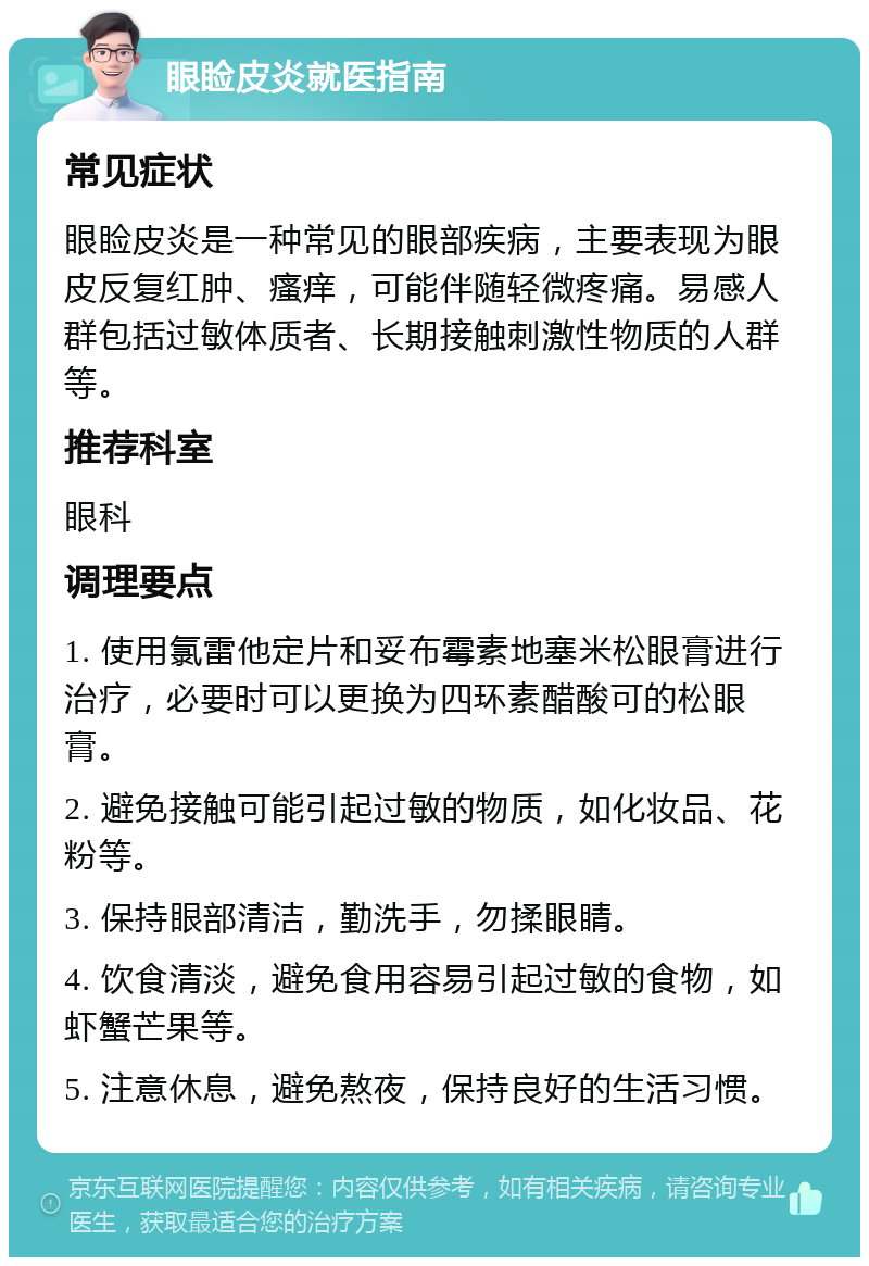 眼睑皮炎就医指南 常见症状 眼睑皮炎是一种常见的眼部疾病，主要表现为眼皮反复红肿、瘙痒，可能伴随轻微疼痛。易感人群包括过敏体质者、长期接触刺激性物质的人群等。 推荐科室 眼科 调理要点 1. 使用氯雷他定片和妥布霉素地塞米松眼膏进行治疗，必要时可以更换为四环素醋酸可的松眼膏。 2. 避免接触可能引起过敏的物质，如化妆品、花粉等。 3. 保持眼部清洁，勤洗手，勿揉眼睛。 4. 饮食清淡，避免食用容易引起过敏的食物，如虾蟹芒果等。 5. 注意休息，避免熬夜，保持良好的生活习惯。