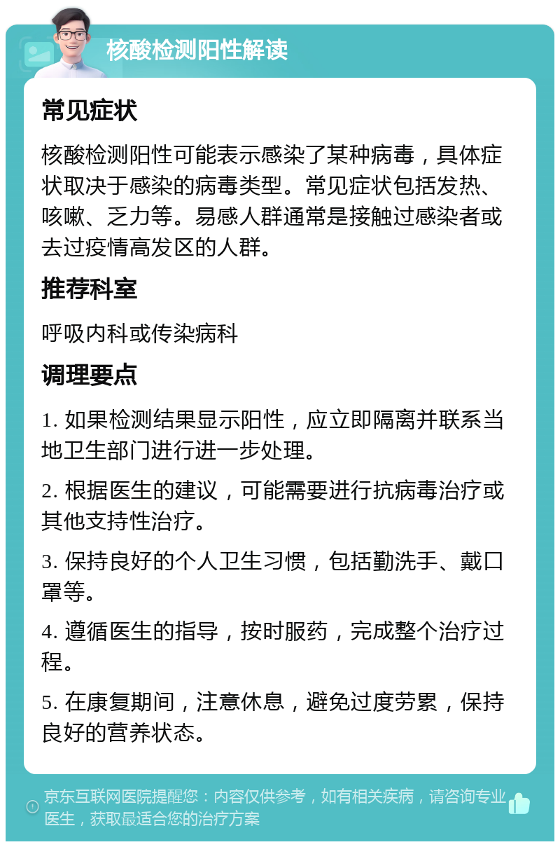 核酸检测阳性解读 常见症状 核酸检测阳性可能表示感染了某种病毒，具体症状取决于感染的病毒类型。常见症状包括发热、咳嗽、乏力等。易感人群通常是接触过感染者或去过疫情高发区的人群。 推荐科室 呼吸内科或传染病科 调理要点 1. 如果检测结果显示阳性，应立即隔离并联系当地卫生部门进行进一步处理。 2. 根据医生的建议，可能需要进行抗病毒治疗或其他支持性治疗。 3. 保持良好的个人卫生习惯，包括勤洗手、戴口罩等。 4. 遵循医生的指导，按时服药，完成整个治疗过程。 5. 在康复期间，注意休息，避免过度劳累，保持良好的营养状态。