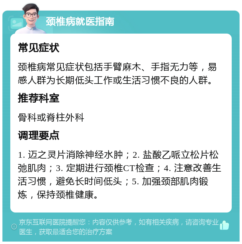 颈椎病就医指南 常见症状 颈椎病常见症状包括手臂麻木、手指无力等，易感人群为长期低头工作或生活习惯不良的人群。 推荐科室 骨科或脊柱外科 调理要点 1. 迈之灵片消除神经水肿；2. 盐酸乙哌立松片松弛肌肉；3. 定期进行颈椎CT检查；4. 注意改善生活习惯，避免长时间低头；5. 加强颈部肌肉锻炼，保持颈椎健康。