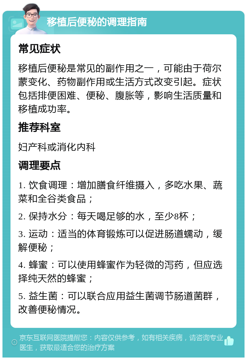 移植后便秘的调理指南 常见症状 移植后便秘是常见的副作用之一，可能由于荷尔蒙变化、药物副作用或生活方式改变引起。症状包括排便困难、便秘、腹胀等，影响生活质量和移植成功率。 推荐科室 妇产科或消化内科 调理要点 1. 饮食调理：增加膳食纤维摄入，多吃水果、蔬菜和全谷类食品； 2. 保持水分：每天喝足够的水，至少8杯； 3. 运动：适当的体育锻炼可以促进肠道蠕动，缓解便秘； 4. 蜂蜜：可以使用蜂蜜作为轻微的泻药，但应选择纯天然的蜂蜜； 5. 益生菌：可以联合应用益生菌调节肠道菌群，改善便秘情况。