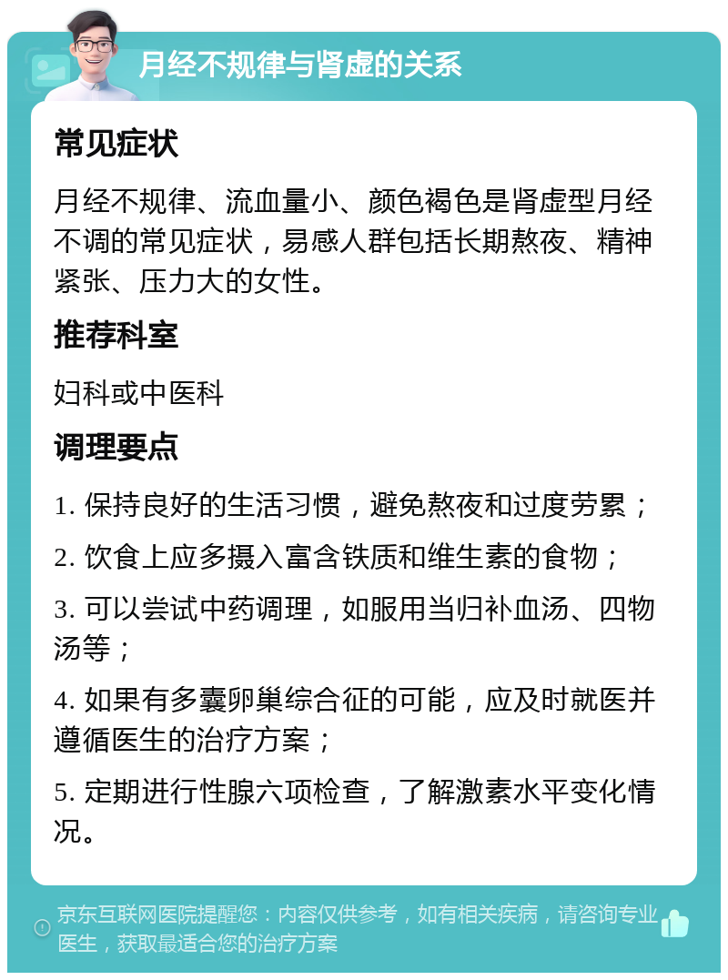 月经不规律与肾虚的关系 常见症状 月经不规律、流血量小、颜色褐色是肾虚型月经不调的常见症状，易感人群包括长期熬夜、精神紧张、压力大的女性。 推荐科室 妇科或中医科 调理要点 1. 保持良好的生活习惯，避免熬夜和过度劳累； 2. 饮食上应多摄入富含铁质和维生素的食物； 3. 可以尝试中药调理，如服用当归补血汤、四物汤等； 4. 如果有多囊卵巢综合征的可能，应及时就医并遵循医生的治疗方案； 5. 定期进行性腺六项检查，了解激素水平变化情况。