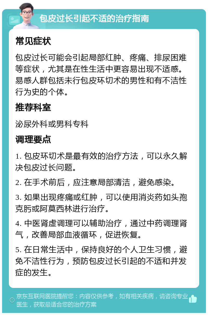 包皮过长引起不适的治疗指南 常见症状 包皮过长可能会引起局部红肿、疼痛、排尿困难等症状，尤其是在性生活中更容易出现不适感。易感人群包括未行包皮环切术的男性和有不洁性行为史的个体。 推荐科室 泌尿外科或男科专科 调理要点 1. 包皮环切术是最有效的治疗方法，可以永久解决包皮过长问题。 2. 在手术前后，应注意局部清洁，避免感染。 3. 如果出现疼痛或红肿，可以使用消炎药如头孢克肟或阿莫西林进行治疗。 4. 中医肾虚调理可以辅助治疗，通过中药调理肾气，改善局部血液循环，促进恢复。 5. 在日常生活中，保持良好的个人卫生习惯，避免不洁性行为，预防包皮过长引起的不适和并发症的发生。