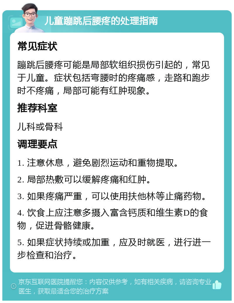 儿童蹦跳后腰疼的处理指南 常见症状 蹦跳后腰疼可能是局部软组织损伤引起的，常见于儿童。症状包括弯腰时的疼痛感，走路和跑步时不疼痛，局部可能有红肿现象。 推荐科室 儿科或骨科 调理要点 1. 注意休息，避免剧烈运动和重物提取。 2. 局部热敷可以缓解疼痛和红肿。 3. 如果疼痛严重，可以使用扶他林等止痛药物。 4. 饮食上应注意多摄入富含钙质和维生素D的食物，促进骨骼健康。 5. 如果症状持续或加重，应及时就医，进行进一步检查和治疗。