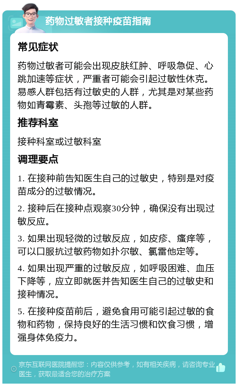 药物过敏者接种疫苗指南 常见症状 药物过敏者可能会出现皮肤红肿、呼吸急促、心跳加速等症状，严重者可能会引起过敏性休克。易感人群包括有过敏史的人群，尤其是对某些药物如青霉素、头孢等过敏的人群。 推荐科室 接种科室或过敏科室 调理要点 1. 在接种前告知医生自己的过敏史，特别是对疫苗成分的过敏情况。 2. 接种后在接种点观察30分钟，确保没有出现过敏反应。 3. 如果出现轻微的过敏反应，如皮疹、瘙痒等，可以口服抗过敏药物如扑尔敏、氯雷他定等。 4. 如果出现严重的过敏反应，如呼吸困难、血压下降等，应立即就医并告知医生自己的过敏史和接种情况。 5. 在接种疫苗前后，避免食用可能引起过敏的食物和药物，保持良好的生活习惯和饮食习惯，增强身体免疫力。