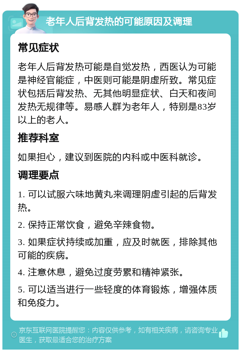 老年人后背发热的可能原因及调理 常见症状 老年人后背发热可能是自觉发热，西医认为可能是神经官能症，中医则可能是阴虚所致。常见症状包括后背发热、无其他明显症状、白天和夜间发热无规律等。易感人群为老年人，特别是83岁以上的老人。 推荐科室 如果担心，建议到医院的内科或中医科就诊。 调理要点 1. 可以试服六味地黄丸来调理阴虚引起的后背发热。 2. 保持正常饮食，避免辛辣食物。 3. 如果症状持续或加重，应及时就医，排除其他可能的疾病。 4. 注意休息，避免过度劳累和精神紧张。 5. 可以适当进行一些轻度的体育锻炼，增强体质和免疫力。