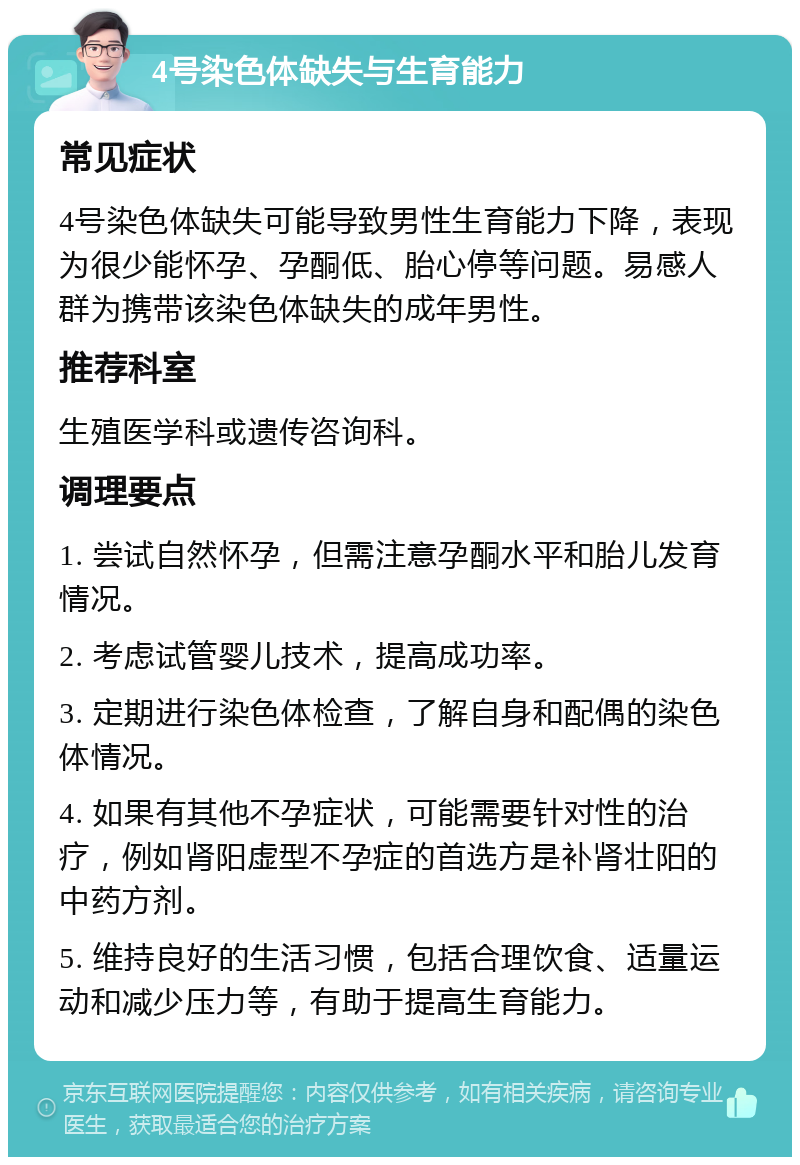 4号染色体缺失与生育能力 常见症状 4号染色体缺失可能导致男性生育能力下降，表现为很少能怀孕、孕酮低、胎心停等问题。易感人群为携带该染色体缺失的成年男性。 推荐科室 生殖医学科或遗传咨询科。 调理要点 1. 尝试自然怀孕，但需注意孕酮水平和胎儿发育情况。 2. 考虑试管婴儿技术，提高成功率。 3. 定期进行染色体检查，了解自身和配偶的染色体情况。 4. 如果有其他不孕症状，可能需要针对性的治疗，例如肾阳虚型不孕症的首选方是补肾壮阳的中药方剂。 5. 维持良好的生活习惯，包括合理饮食、适量运动和减少压力等，有助于提高生育能力。