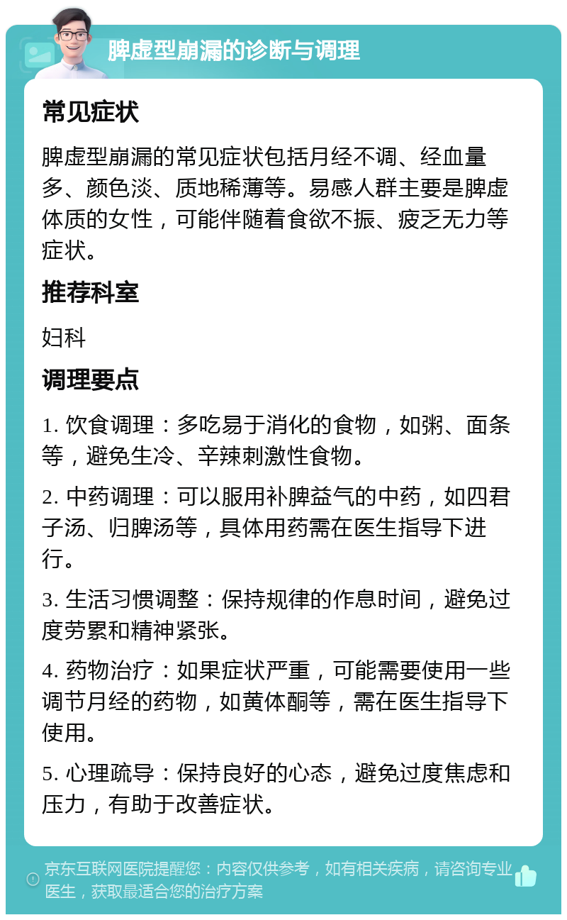 脾虚型崩漏的诊断与调理 常见症状 脾虚型崩漏的常见症状包括月经不调、经血量多、颜色淡、质地稀薄等。易感人群主要是脾虚体质的女性，可能伴随着食欲不振、疲乏无力等症状。 推荐科室 妇科 调理要点 1. 饮食调理：多吃易于消化的食物，如粥、面条等，避免生冷、辛辣刺激性食物。 2. 中药调理：可以服用补脾益气的中药，如四君子汤、归脾汤等，具体用药需在医生指导下进行。 3. 生活习惯调整：保持规律的作息时间，避免过度劳累和精神紧张。 4. 药物治疗：如果症状严重，可能需要使用一些调节月经的药物，如黄体酮等，需在医生指导下使用。 5. 心理疏导：保持良好的心态，避免过度焦虑和压力，有助于改善症状。